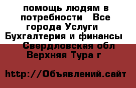 помощь людям в потребности - Все города Услуги » Бухгалтерия и финансы   . Свердловская обл.,Верхняя Тура г.